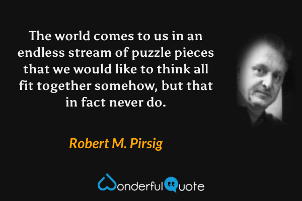 The world comes to us in an endless stream of puzzle pieces that we would like to think all fit together somehow, but that in fact never do. - Robert M. Pirsig quote.