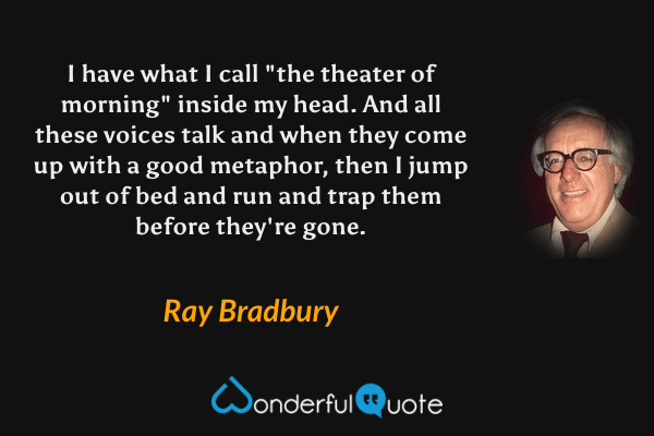 I have what I call "the theater of morning" inside my head.  And all these voices talk and when they come up with a good metaphor, then I jump out of bed and run and trap them before they're gone. - Ray Bradbury quote.