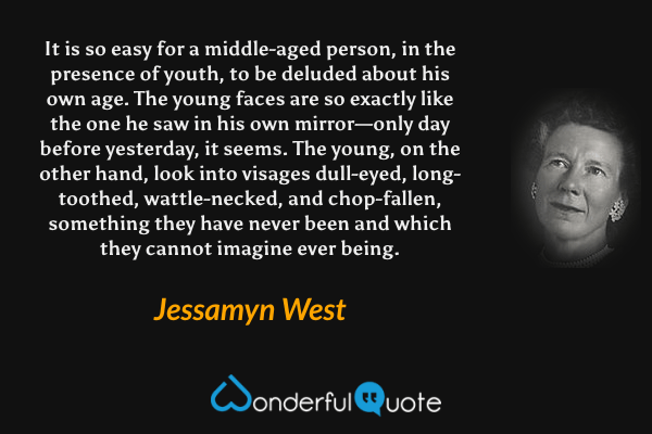 It is so easy for a middle-aged person, in the presence of youth, to be deluded about his own age. The young faces are so exactly like the one he saw in his own mirror—only day before yesterday, it seems. The young, on the other hand, look into visages dull-eyed, long-toothed, wattle-necked, and chop-fallen, something they have never been and which they cannot imagine ever being. - Jessamyn West quote.