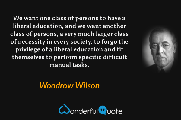 We want one class of persons to have a liberal education, and we want another class of persons, a very much larger class of necessity in every society, to forgo the privilege of a liberal education and fit themselves to perform specific difficult manual tasks. - Woodrow Wilson quote.