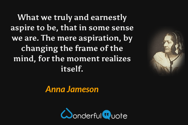 What we truly and earnestly aspire to be, that in some sense we are. The mere aspiration, by changing the frame of the mind, for the moment realizes itself. - Anna Jameson quote.