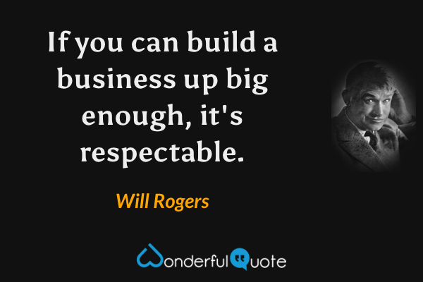 If you can build a business up big enough, it's respectable. - Will Rogers quote.