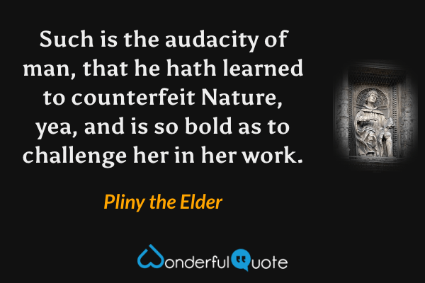 Such is the audacity of man, that he hath learned to counterfeit Nature, yea, and is so bold as to challenge her in her work. - Pliny the Elder quote.