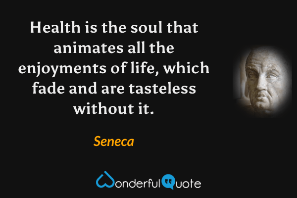 Health is the soul that animates all the enjoyments of life, which fade and are tasteless without it. - Seneca quote.