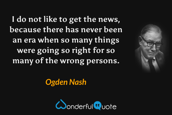I do not like to get the news, because there has never been an era when so many things were going so right for so many of the wrong persons. - Ogden Nash quote.
