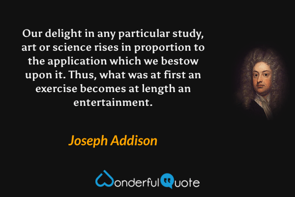 Our delight in any particular study, art or science rises in proportion to the application which we bestow upon it. Thus, what was at first an exercise becomes at length an entertainment. - Joseph Addison quote.