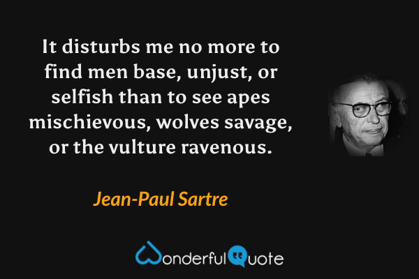 It disturbs me no more to find men base, unjust, or selfish than to see apes mischievous, wolves savage, or the vulture ravenous. - Jean-Paul Sartre quote.