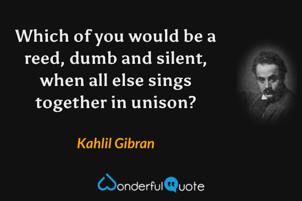 Which of you would be a reed, dumb and silent, when all else sings together in unison? - Kahlil Gibran quote.