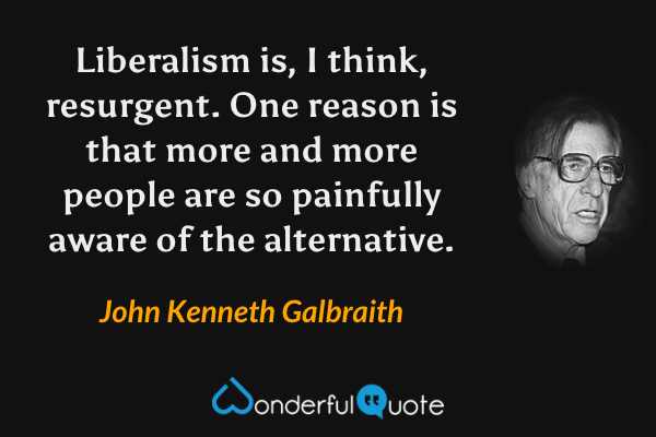 Liberalism is, I think, resurgent. One reason is that more and more people are so painfully aware of the alternative. - John Kenneth Galbraith quote.