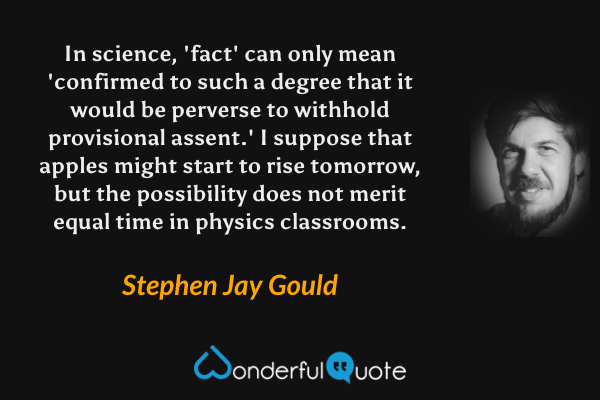 In science, 'fact' can only mean 'confirmed to such a degree that it would be perverse to withhold provisional assent.' I suppose that apples might start to rise tomorrow, but the possibility does not merit equal time in physics classrooms. - Stephen Jay Gould quote.