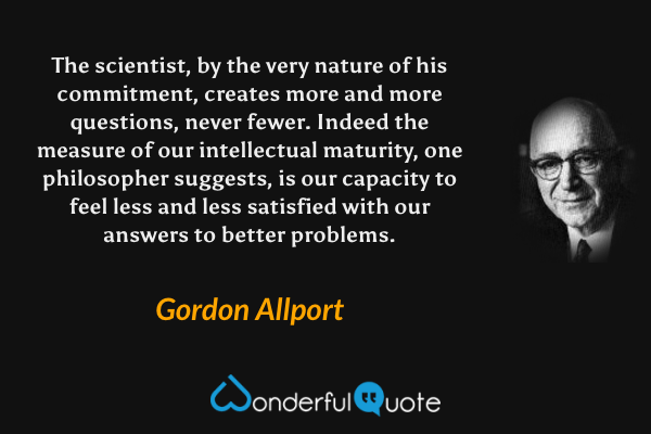 The scientist, by the very nature of his commitment, creates more and more questions, never fewer. Indeed the measure of our intellectual maturity, one philosopher suggests, is our capacity to feel less and less satisfied with our answers to better problems. - Gordon Allport quote.