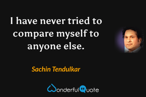 I have never tried to compare myself to anyone else. - Sachin Tendulkar quote.
