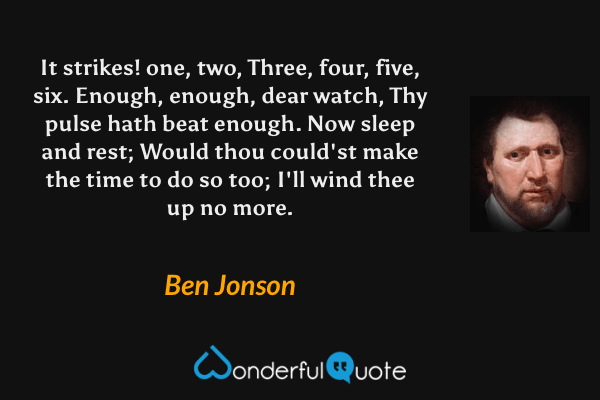 It strikes! one, two, 
Three, four, five, six. 
Enough, enough, dear watch, 
Thy pulse hath beat enough. 
Now sleep and rest; 
Would thou could'st make the time to do so too; 
I'll wind thee up no more. - Ben Jonson quote.