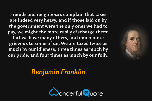 Friends and neighbours complain that taxes are indeed very heavy, and if those laid on by the government were the only ones we had to pay, we might the more easily discharge them; but we have many others, and much more grievous to some of us. We are taxed twice as much by our idleness, three times as much by our pride, and four times as much by our folly. - Benjamin Franklin quote.