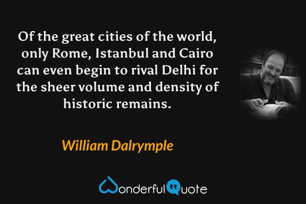 Of the great cities of the world, only Rome, Istanbul and Cairo can even begin to rival Delhi for the sheer volume and density of historic remains. - William Dalrymple quote.
