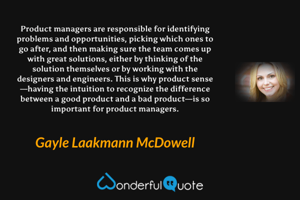 Product managers are responsible for identifying problems and opportunities, picking which ones to go after, and then making sure the team comes up with great solutions, either by thinking of the solution themselves or by working with the designers and engineers. This is why product sense—having the intuition to recognize the difference between a good product and a bad product—is so important for product managers. - Gayle Laakmann McDowell quote.