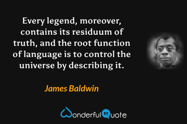 Every legend, moreover, contains its residuum of truth, and the root function of language is to control the universe by describing it. - James Baldwin quote.