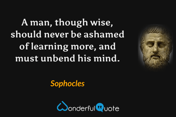 A man, though wise, should never be ashamed of learning more, and must unbend his mind. - Sophocles quote.