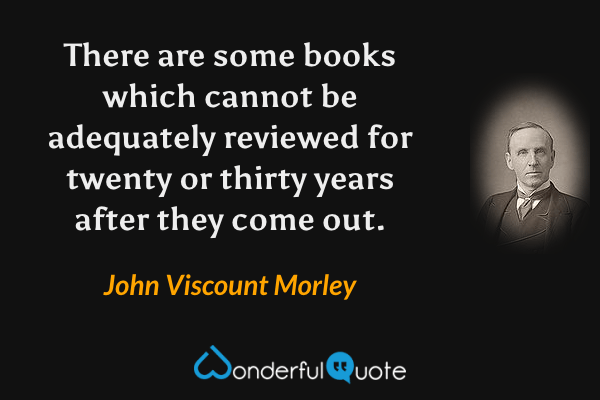 There are some books which cannot be adequately reviewed for twenty or thirty years after they come out. - John Viscount Morley quote.