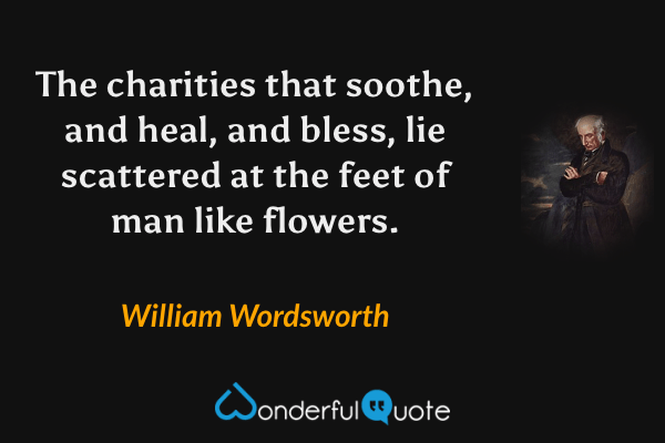 The charities that soothe, and heal, and bless, lie scattered at the feet of man like flowers. - William Wordsworth quote.