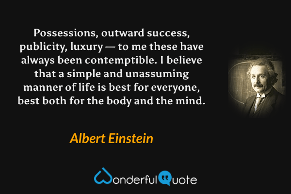Possessions, outward success, publicity, luxury — to me these have always been contemptible. I believe that a simple and unassuming manner of life is best for everyone, best both for the body and the mind. - Albert Einstein quote.