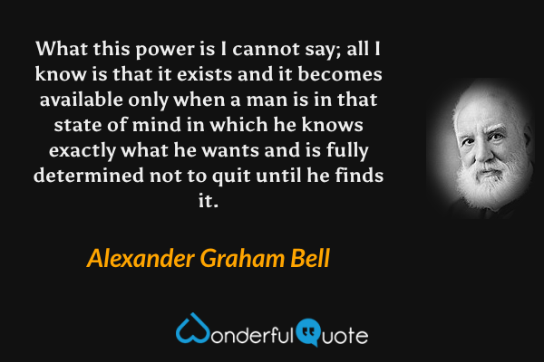 What this power is I cannot say; all I know is that it exists and it becomes available only when a man is in that state of mind in which he knows exactly what he wants and is fully determined not to quit until he finds it. - Alexander Graham Bell quote.