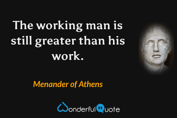 The working man is still greater than his work. - Menander of Athens quote.