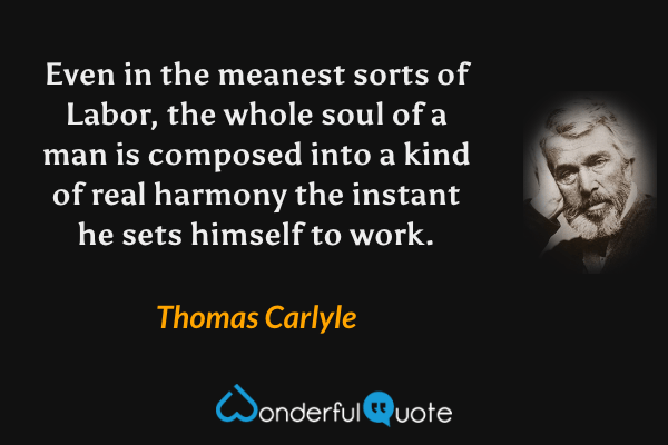 Even in the meanest sorts of Labor, the whole soul of a man is composed into a kind of real harmony the instant he sets himself to work. - Thomas Carlyle quote.