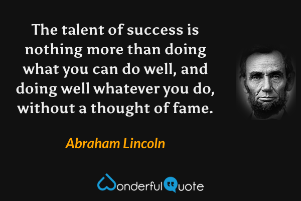 The talent of success is nothing more than doing what you can do well, and doing well whatever you do, without a thought of fame. - Abraham Lincoln quote.