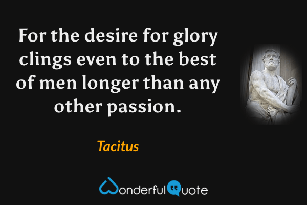 For the desire for glory clings even to the best of men longer than any other passion. - Tacitus quote.
