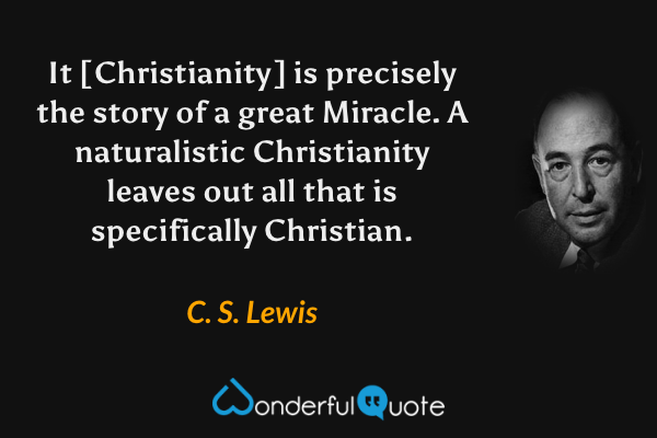 It [Christianity] is precisely the story of a great Miracle. A naturalistic Christianity leaves out all that is specifically Christian. - C. S. Lewis quote.