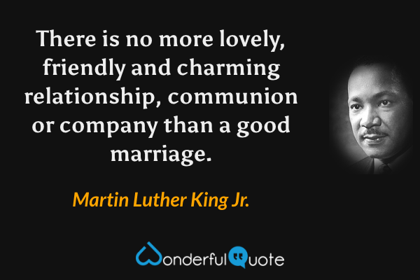 There is no more lovely, friendly and charming relationship, communion or company than a good marriage. - Martin Luther King Jr. quote.