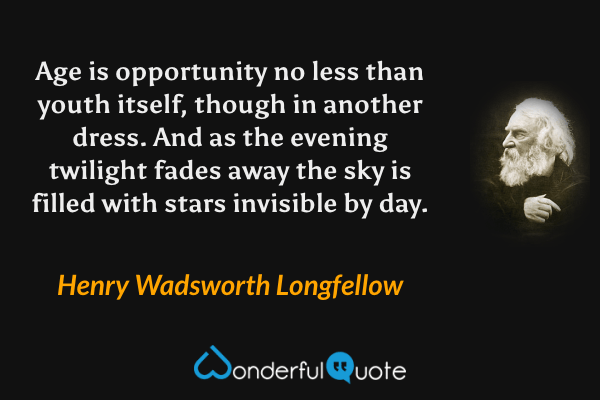 Age is opportunity no less than youth itself, though in another dress. And as the evening twilight fades away the sky is filled with stars invisible by day. - Henry Wadsworth Longfellow quote.