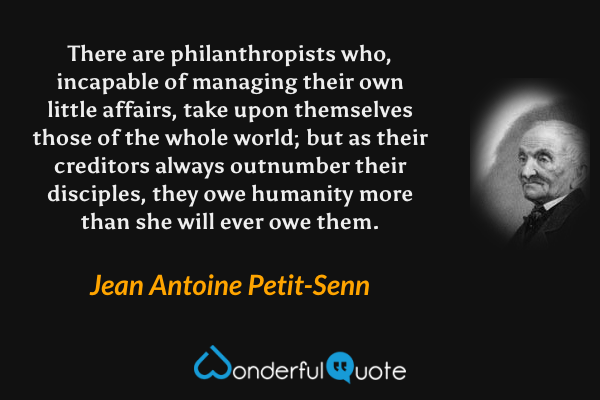 There are philanthropists who, incapable of managing their own little affairs, take upon themselves those of the whole world; but as their creditors always outnumber their disciples, they owe humanity more than she will ever owe them. - Jean Antoine Petit-Senn quote.