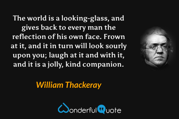 The world is a looking-glass, and gives back to every man the reflection of his own face. Frown at it, and it in turn will look sourly upon you; laugh at it and with it, and it is a jolly, kind companion. - William Thackeray quote.
