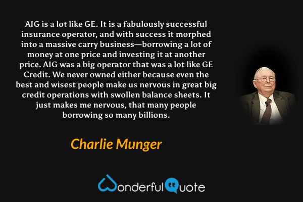 AIG is a lot like GE. It is a fabulously successful insurance operator, and with success it morphed into a massive carry business—borrowing a lot of money at one price and investing it at another price. AIG was a big operator that was a lot like GE Credit. We never owned either because even the best and wisest people make us nervous in great big credit operations with swollen balance sheets. It just makes me nervous, that many people borrowing so many billions. - Charlie Munger quote.