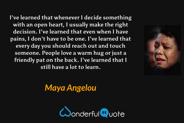 I've learned that whenever I decide something with an open heart, I usually make the right decision. I've learned that even when I have pains, I don't have to be one. I've learned that every day you should reach out and touch someone. People love a warm hug or just a friendly pat on the back. I've learned that I still have a lot to learn. - Maya Angelou quote.