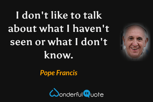 I don't like to talk about what I haven't seen or what I don't know. - Pope Francis quote.