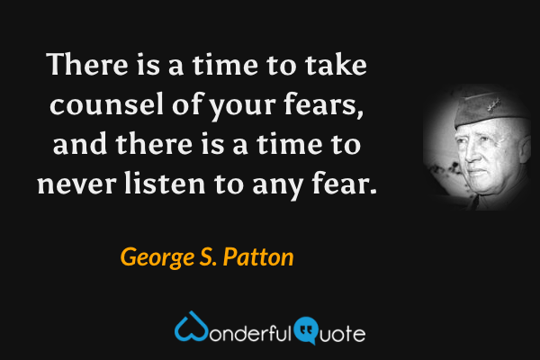 There is a time to take counsel of your fears, and there is a time to never listen to any fear. - George S. Patton quote.