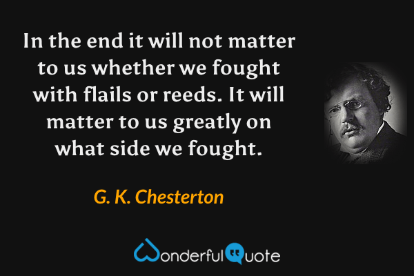 In the end it will not matter to us whether we fought with flails or reeds. It will matter to us greatly on what side we fought. - G. K. Chesterton quote.