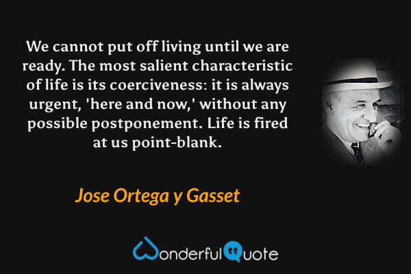 We cannot put off living until we are ready. The most salient characteristic of life is its coerciveness: it is always urgent, 'here and now,' without any possible postponement. Life is fired at us point-blank. - Jose Ortega y Gasset quote.