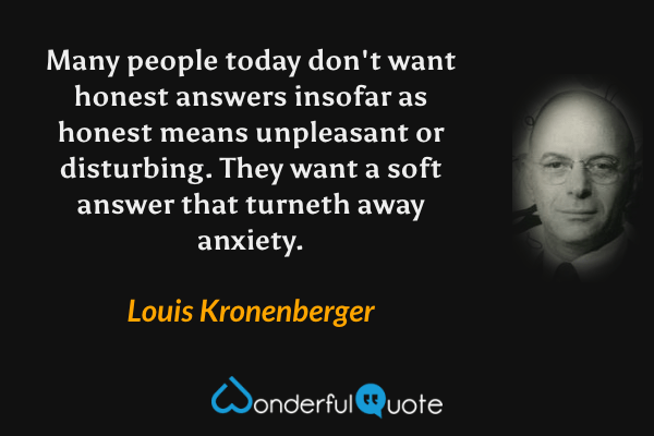 Many people today don't want honest answers insofar as honest means unpleasant or disturbing. They want a soft answer that turneth away anxiety. - Louis Kronenberger quote.