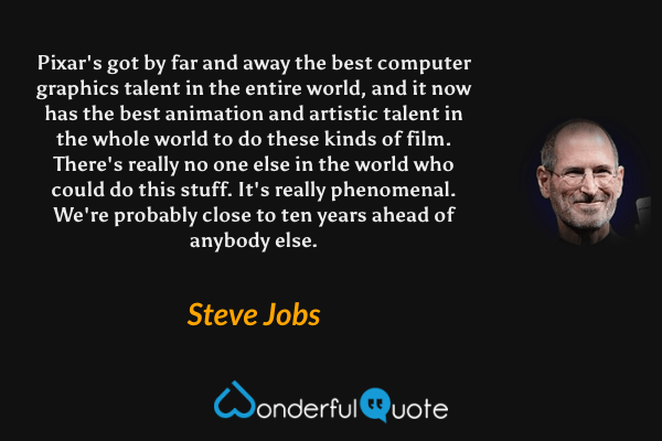 Pixar's got by far and away the best computer graphics talent in the entire world, and it now has the best animation and artistic talent in the whole world to do these kinds of film. There's really no one else in the world who could do this stuff. It's really phenomenal. We're probably close to ten years ahead of anybody else. - Steve Jobs quote.