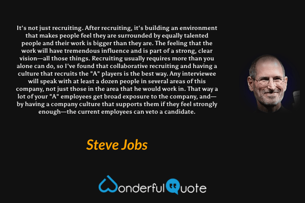 It's not just recruiting. After recruiting, it's building an environment that makes people feel they are surrounded by equally talented people and their work is bigger than they are. The feeling that the work will have tremendous influence and is part of a strong, clear vision—all those things. Recruiting usually requires more than you alone can do, so I've found that collaborative recruiting and having a culture that recruits the "A" players is the best way. Any interviewee will speak with at least a dozen people in several areas of this company, not just those in the area that he would work in. That way a lot of your "A" employees get broad exposure to the company, and—by having a company culture that supports them if they feel strongly enough—the current employees can veto a candidate. - Steve Jobs quote.