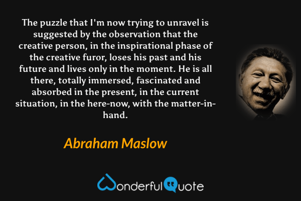 The puzzle that I'm now trying to unravel is suggested by the observation that the creative person, in the inspirational phase of the creative furor, loses his past and his future and lives only in the moment. He is all there, totally immersed, fascinated and absorbed in the present, in the current situation, in the here-now, with the matter-in-hand. - Abraham Maslow quote.