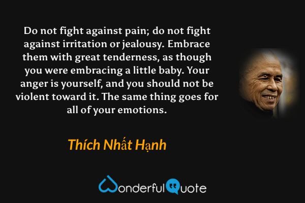 Do not fight against pain; do not fight against irritation or jealousy. Embrace them with great tenderness, as though you were embracing a little baby. Your anger is yourself, and you should not be violent toward it. The same thing goes for all of your emotions. - Thích Nhất Hạnh quote.