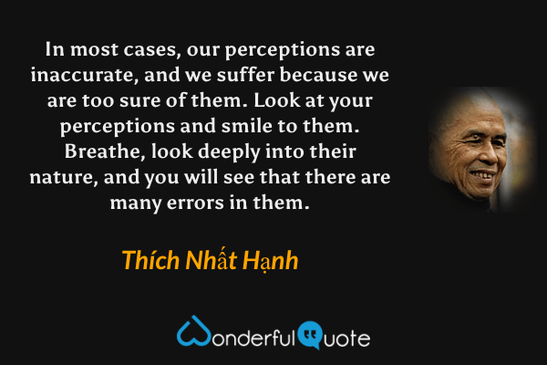 In most cases, our perceptions are inaccurate, and we suffer because we are too sure of them. Look at your perceptions and smile to them. Breathe, look deeply into their nature, and you will see that there are many errors in them. - Thích Nhất Hạnh quote.