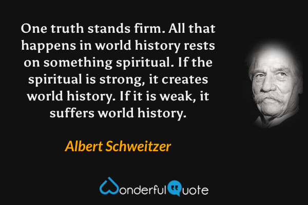 One truth stands firm. All that happens in world history rests on something spiritual. If the spiritual is strong, it creates world history. If it is weak, it suffers world history. - Albert Schweitzer quote.