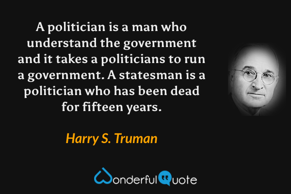 A politician is a man who understand the government and it takes a politicians to run a government. A statesman is a politician who has been dead for fifteen years. - Harry S. Truman quote.