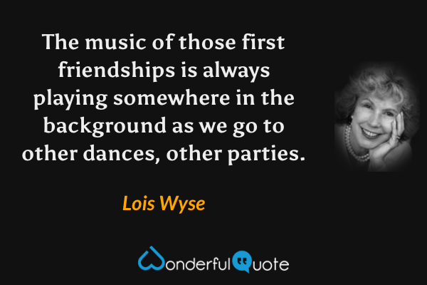 The music of those first friendships is always playing somewhere in the background as we go to other dances, other parties. - Lois Wyse quote.